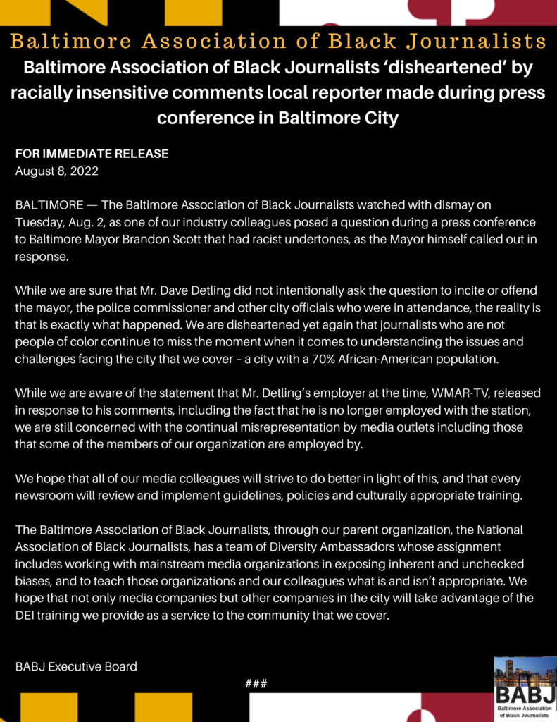 BALTIMORE — The Baltimore Association of Black Journalists watched with dismay on Tuesday, Aug. 2, as one of our industry colleagues posed a question during a press conference to Baltimore Mayor Brandon Scott that had racist undertones, as the Mayor himself called out in response.  While we are sure that Mr. Dave Detling did not intentionally ask the question to incite or offend the mayor, the police commissioner and other city officials who were in attendance, the reality is that is exactly what happened. We are disheartened yet again that journalists who are not people of color continue to miss the moment when it comes to understanding the issues and challenges facing the city that we cover – a city with a 70% African-American population.  While we are aware of the statement that Mr. Detling’s employer at the time, WMAR-TV, released in response to his comments, including the fact that he is no longer employed with the station, we are still concerned with the continual misrepresentation by media outlets including those that some of the members of our organization are employed by.  We hope that all of our media colleagues will strive to do better in light of this, and that every newsroom will review and implement guidelines, policies and culturally appropriate training.  The Baltimore Association of Black Journalists, through our parent organization, the National Association of Black Journalists, has a team of Diversity Ambassadors whose assignment includes working with mainstream media organizations in exposing inherent and unchecked biases, and to teach those organizations and our colleagues what is and isn’t appropriate. We hope that not only media companies but other companies in the city will take advantage of the DEI training we provide as a service to the community that we cover.   BABJ Executive Board                    